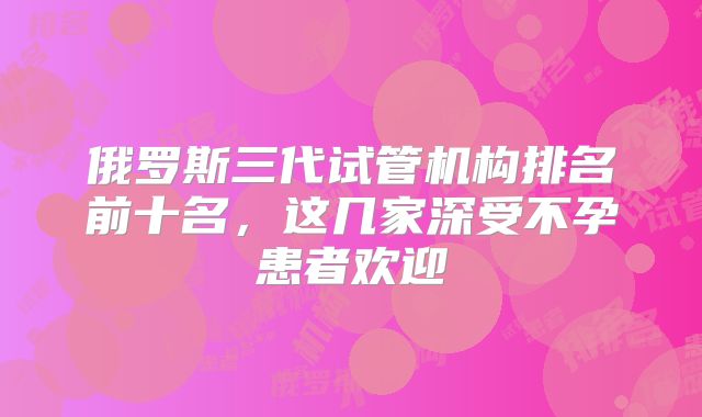 俄罗斯三代试管机构排名前十名，这几家深受不孕患者欢迎