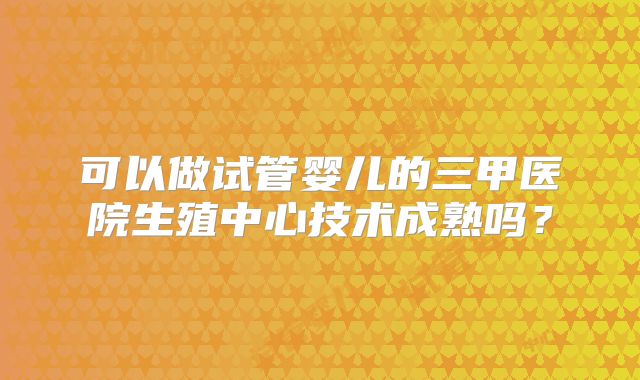可以做试管婴儿的三甲医院生殖中心技术成熟吗?