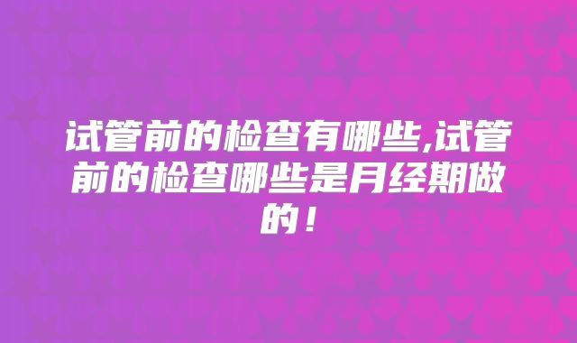 试管前的检查有哪些,试管前的检查哪些是月经期做的！