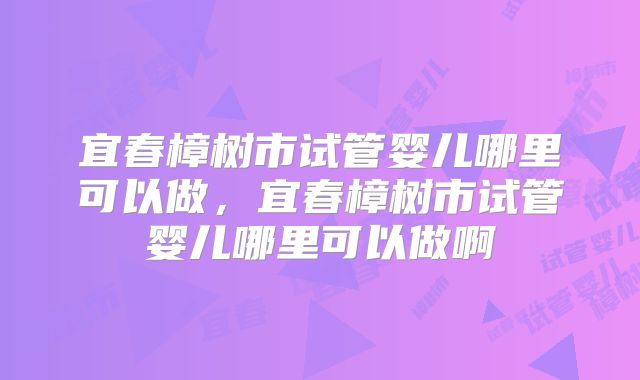 宜春樟树市试管婴儿哪里可以做，宜春樟树市试管婴儿哪里可以做啊