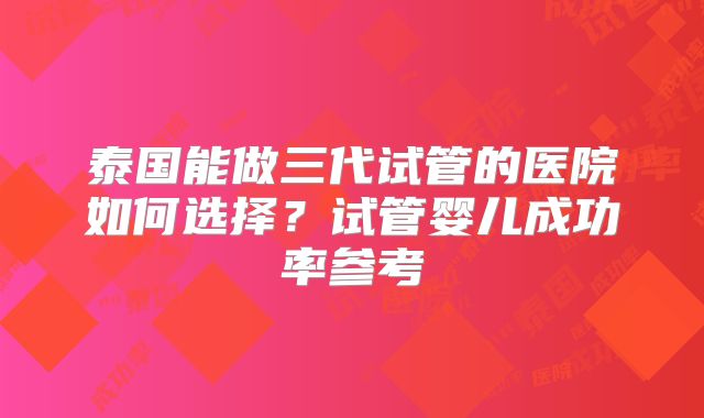 泰国能做三代试管的医院如何选择？试管婴儿成功率参考