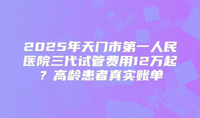 2025年天门市第一人民医院三代试管费用12万起?高龄患者真实账单