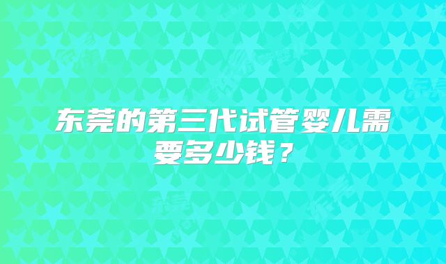 东莞的第三代试管婴儿需要多少钱?