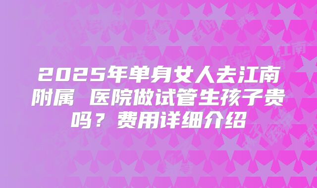 2025年单身女人去江南附属 医院做试管生孩子贵吗？费用详细介绍