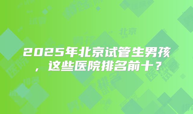 2025年北京试管生男孩，这些医院排名前十？