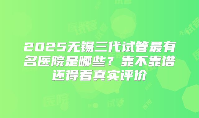 2025无锡三代试管最有名医院是哪些？靠不靠谱还得看真实评价