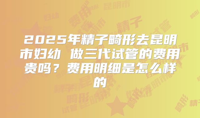 2025年精子畸形去昆明市妇幼 做三代试管的费用贵吗？费用明细是怎么样的