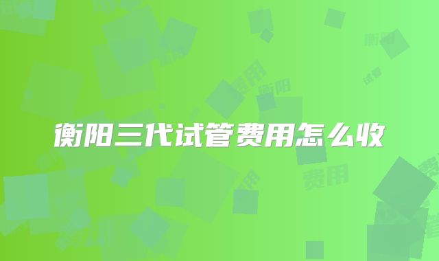 衡阳三代试管费用怎么收