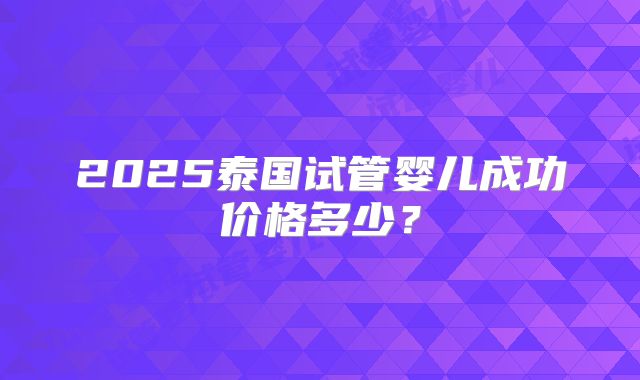 2025泰国试管婴儿成功价格多少？