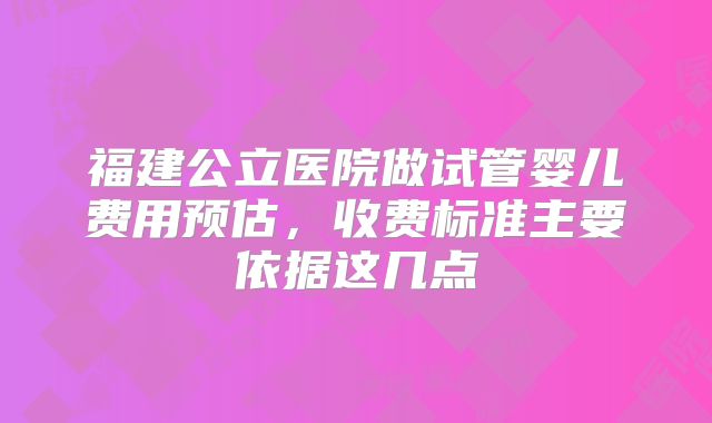 福建公立医院做试管婴儿费用预估，收费标准主要依据这几点