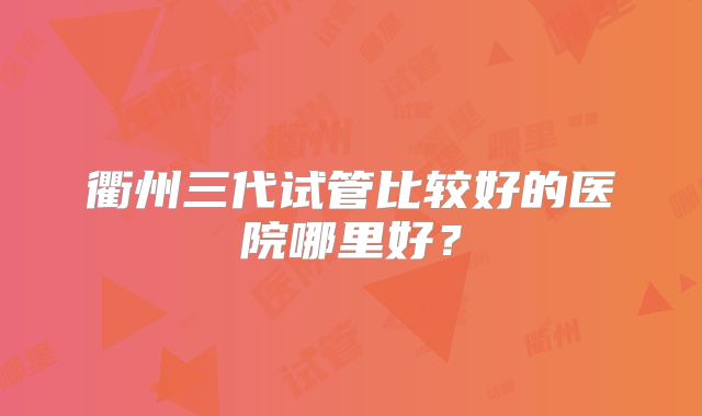 衢州三代试管比较好的医院哪里好？