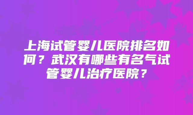 上海试管婴儿医院排名如何？武汉有哪些有名气试管婴儿治疗医院？