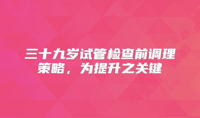 三十九岁试管检查前调理策略，为提升之关键