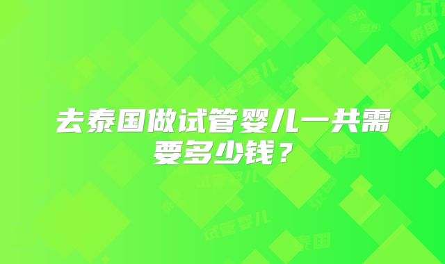 去泰国做试管婴儿一共需要多少钱？