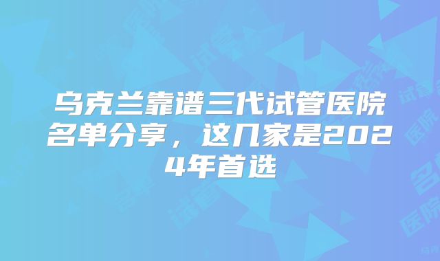 乌克兰靠谱三代试管医院名单分享，这几家是2024年首选