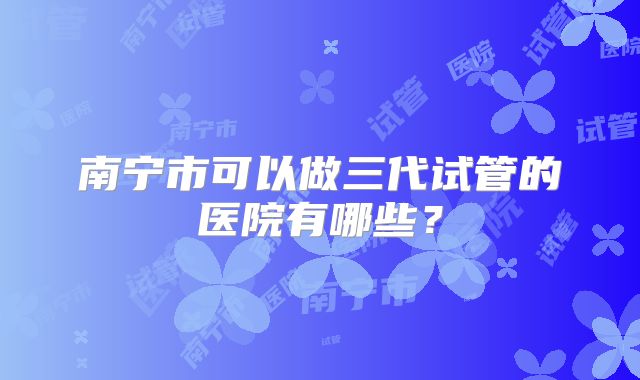 南宁市可以做三代试管的医院有哪些？