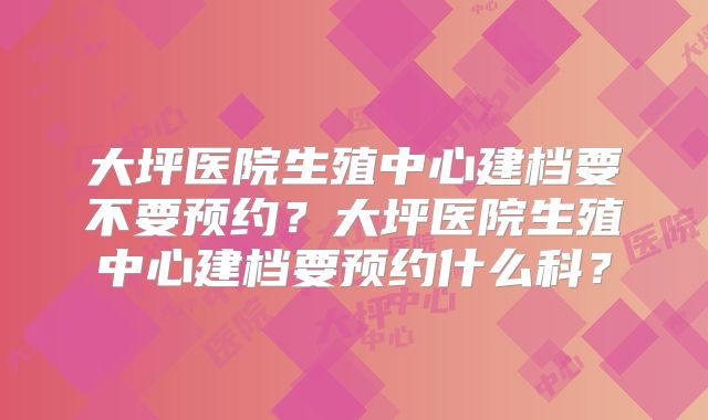 大坪医院生殖中心建档要不要预约？大坪医院生殖中心建档要预约什么科？