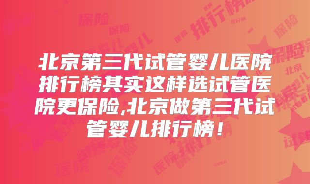 北京第三代试管婴儿医院排行榜其实这样选试管医院更保险,北京做第三代试管婴儿排行榜！