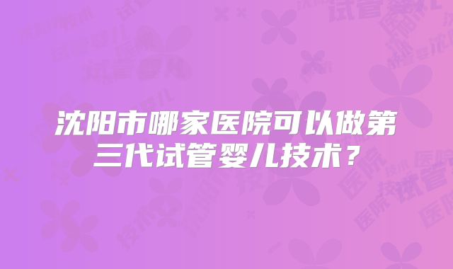 沈阳市哪家医院可以做第三代试管婴儿技术?