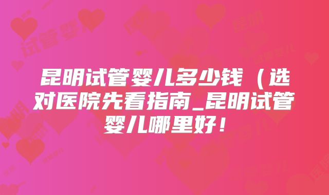 昆明试管婴儿多少钱（选对医院先看指南_昆明试管婴儿哪里好！