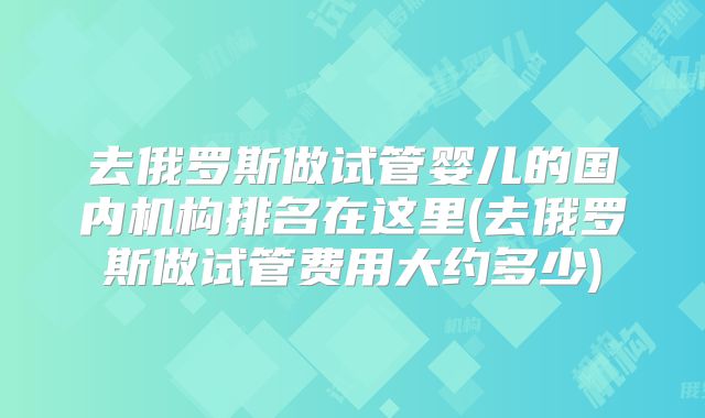 去俄罗斯做试管婴儿的国内机构排名在这里(去俄罗斯做试管费用大约多少)