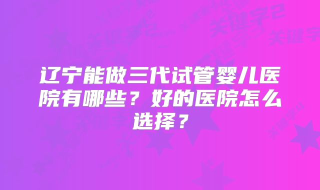 辽宁能做三代试管婴儿医院有哪些?好的医院怎么选择?