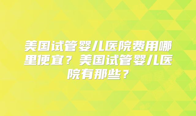 美国试管婴儿医院费用哪里便宜？美国试管婴儿医院有那些？
