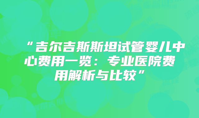 “吉尔吉斯斯坦试管婴儿中心费用一览:专业医院费用解析与比较”
