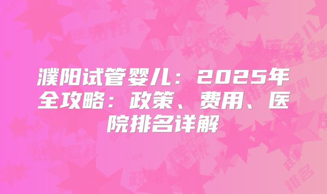 濮阳试管婴儿:2025年全攻略:政策、费用、医院排名详解