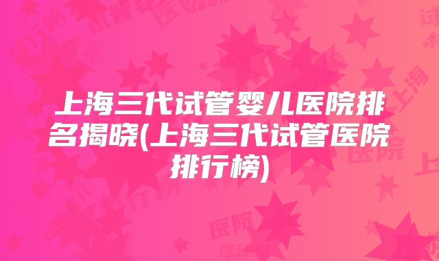 上海三代试管婴儿医院排名揭晓(上海三代试管医院排行榜)
