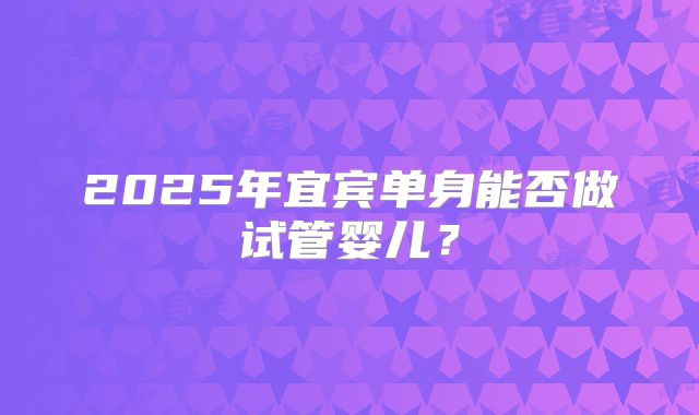 2025年宜宾单身能否做试管婴儿?