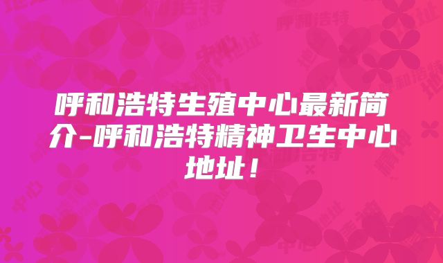 呼和浩特生殖中心最新简介-呼和浩特精神卫生中心地址!