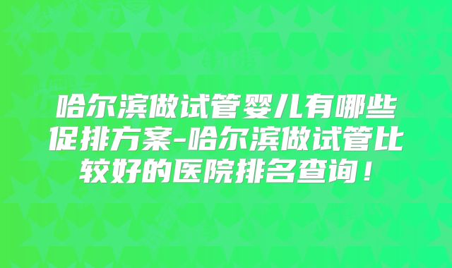 哈尔滨做试管婴儿有哪些促排方案-哈尔滨做试管比较好的医院排名查询！