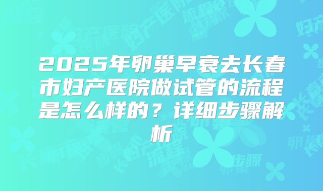 2025年卵巢早衰去长春市妇产医院做试管的流程是怎么样的?详细步骤解析