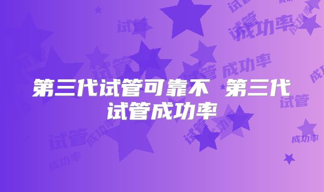 第三代试管可靠不 第三代试管成功率