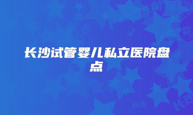 长沙试管婴儿私立医院盘点