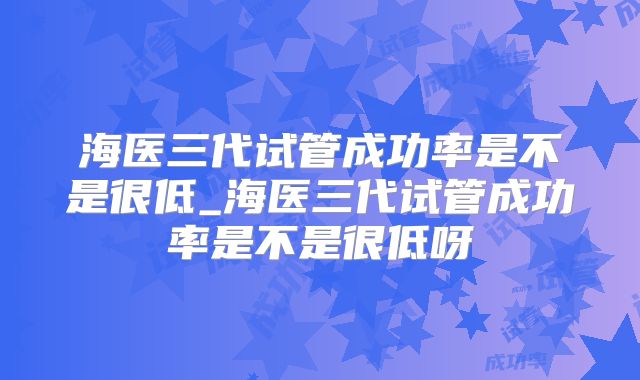 海医三代试管成功率是不是很低_海医三代试管成功率是不是很低呀