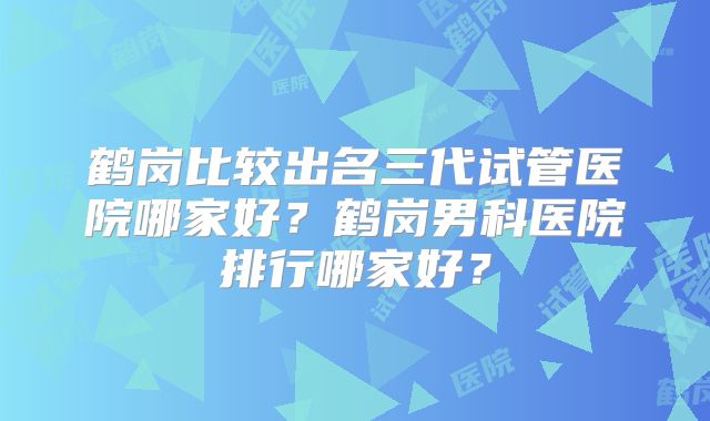 鹤岗比较出名三代试管医院哪家好？鹤岗男科医院排行哪家好？