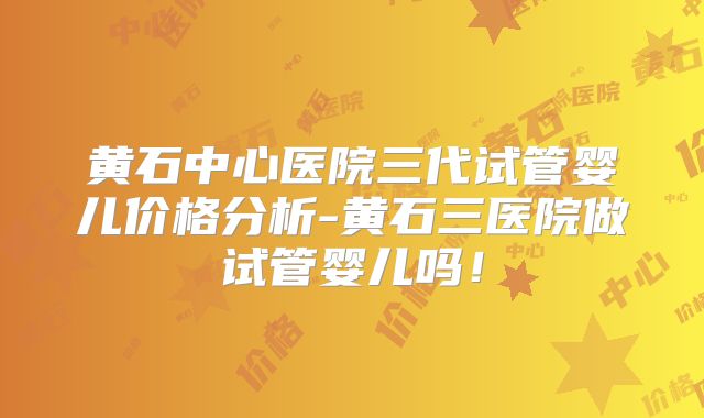 黄石中心医院三代试管婴儿价格分析-黄石三医院做试管婴儿吗！