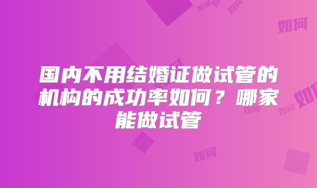 国内不用结婚证做试管的机构的成功率如何？哪家能做试管