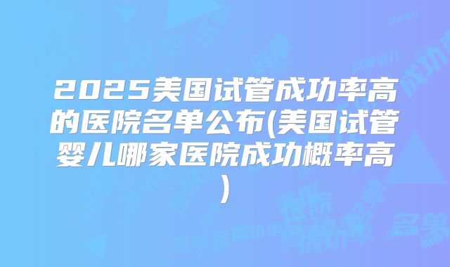 2025美国试管成功率高的医院名单公布(美国试管婴儿哪家医院成功概率高)
