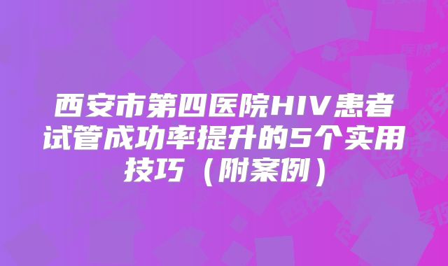 西安市第四医院HIV患者试管成功率提升的5个实用技巧（附案例）