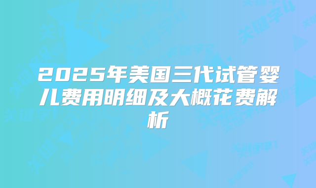 2025年美国三代试管婴儿费用明细及大概花费解析