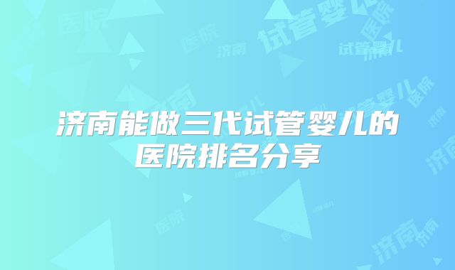 济南能做三代试管婴儿的医院排名分享