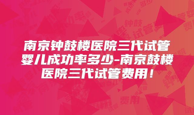 南京钟鼓楼医院三代试管婴儿成功率多少-南京鼓楼医院三代试管费用!