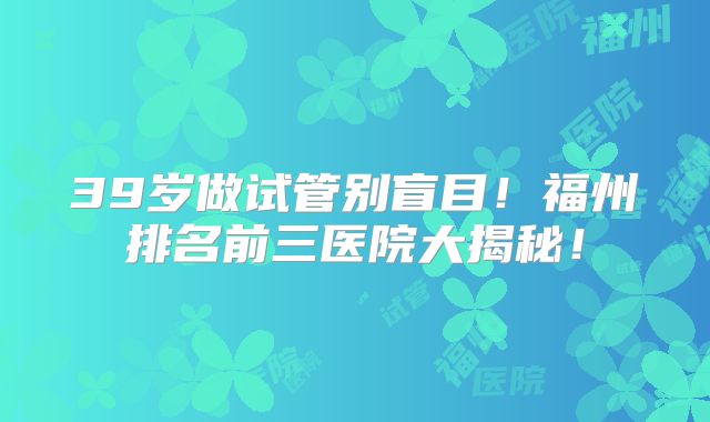 39岁做试管别盲目！福州排名前三医院大揭秘！