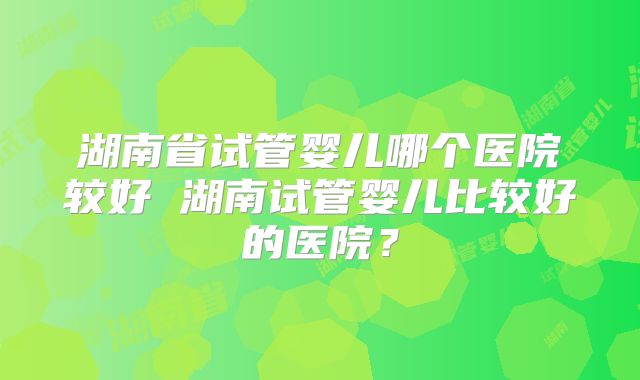 湖南省试管婴儿哪个医院较好 湖南试管婴儿比较好的医院？