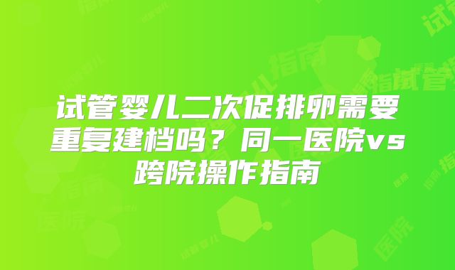 试管婴儿二次促排卵需要重复建档吗？同一医院vs跨院操作指南