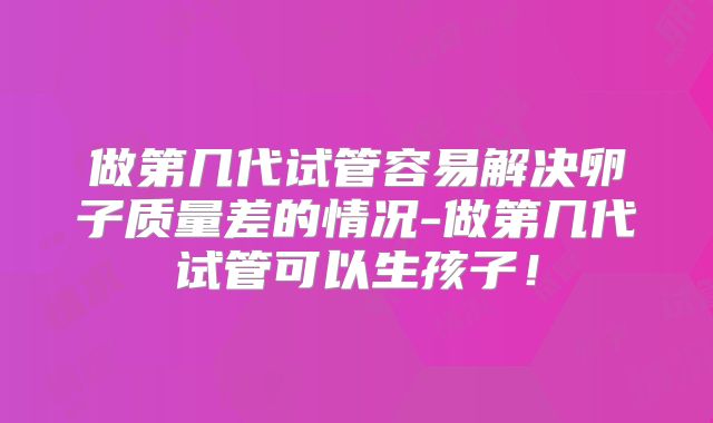 做第几代试管容易解决卵子质量差的情况-做第几代试管可以生孩子!