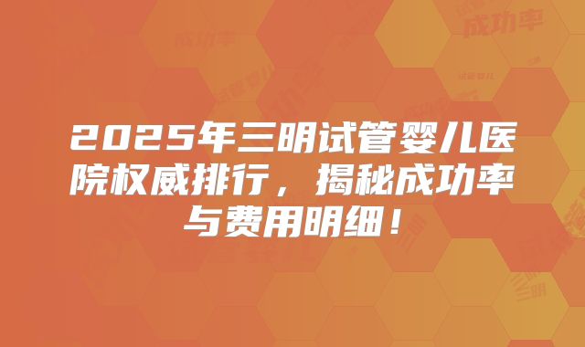 2025年三明试管婴儿医院权威排行，揭秘成功率与费用明细！